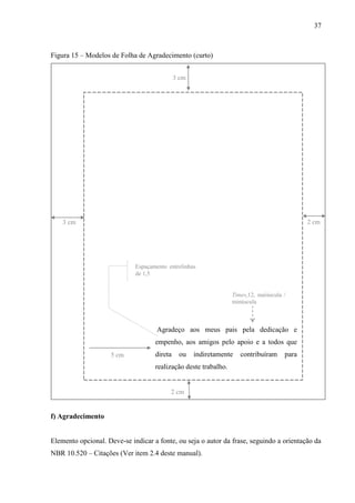 37
Figura 15 – Modelos de Folha de Agradecimento (curto)
3 cm
2 cm
5 cm
Agradeço aos meus pais pela dedicação e
empenho, aos amigos pelo apoio e a todos que
direta ou indiretamente contribuíram para
realização deste trabalho.
Times,12, maiúscula /
minúscula
2 cm3 cm
Espaçamento entrelinhas
de 1,5
f) Agradecimento
Elemento opcional. Deve-se indicar a fonte, ou seja o autor da frase, seguindo a orientação da
NBR 10.520 – Citações (Ver item 2.4 deste manual).
 
