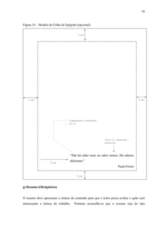 38
Figura 16 – Modelo de Folha de Epígrafe (opcional)
3 cm
2 cm
“Não há saber mais ou saber menos: Há saberes
diferentes”
Paulo Freire
Times,12, maiúscula /
minúscula
2 cm3 cm
Espaçamento entrelinhas
de 1,5
5 cm
g) Resumo (Obrigatório)
O resumo deve apresentar a síntese do conteúdo para que o leitor possa avaliar o quão será
interessante a leitura do trabalho. Portanto aconselha-se que o resumo seja do tipo
 
