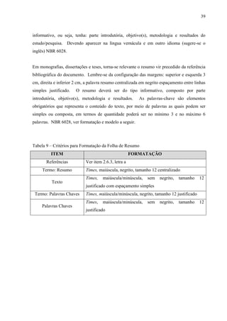39
informativo, ou seja, tenha: parte introdutória, objetivo(s), metodologia e resultados do
estudo/pesquisa. Devendo aparecer na língua vernácula e em outro idioma (sugere-se o
inglês) NBR 6028.
Em monografias, dissertações e teses, torna-se relevante o resumo vir precedido da referência
bibliográfica do documento. Lembre-se da configuração das margens: superior e esquerda 3
cm, direita e inferior 2 cm, a palavra resumo centralizada em negrito espaçamento entre linhas
simples justificado. O resumo deverá ser do tipo informativo, composto por parte
introdutória, objetivo(s), metodologia e resultados. As palavras-chave são elementos
obrigatórios que representa o conteúdo do texto, por meio de palavras as quais podem ser
simples ou composta, em termos de quantidade poderá ser no mínimo 3 e no máximo 6
palavras. NBR 6028, ver formatação e modelo a seguir.
Tabela 9 – Critérios para Formatação da Folha de Resumo
ITEM FORMATAÇÃO
Referências Ver item 2.6.3, letra a
Termo: Resumo Times, maiúscula, negrito, tamanho 12 centralizado
Texto
Times, maiúscula/minúscula, sem negrito, tamanho 12
justificado com espaçamento simples
Termo: Palavras Chaves Times, maiúscula/minúscula, negrito, tamanho 12 justificado
Palavras Chaves
Times, maiúscula/minúscula, sem negrito, tamanho 12
justificado
 