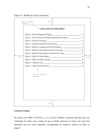 42
Figura 18 – Modelo de Lista de Ilustrações
LISTA DE ILUSTRAÇÕES
3 cm
2 cm
2 cm3 cm
Times,12, negrito,
maiúscula
Times,12, maiúscula /
minúscula
i) Lista de Tabelas
De acordo com NBR 14.724/2011, p. 8, a Lista de Tabelas é elemento opcional, deve ser
“elaborada de acordo com a ordem em que as tabelas aparecem no texto, com cada item
designado com seu termo específico, acompanhado do respectivo número da folha ou
página”.
 