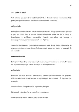 47
2.6.2 Folhas Textuais
Vale informar que de acordo com a NBR 14724/11, os elementos textuais constituem as 3 três
partes principais do conteúdo: Introdução, desenvolvimento e conclusão.
a) Introdução
Parte inicial do texto, que deve constar: delimitação do tema, ou seja revisão teórica que situa
o leitor no estado atual da questão, também denominado estado da arte, o objeto de
investigação, o problema: problemática (questão motivadora que norteou a
investigação/estudo), a relevância do estudo e os objetivos.
Silva, (2012) explica que “a introdução se trata de um mapa do que o leitor vai encontrar no
corpo do texto”, deverá ser revista ao final da produção textual para ajustes ou adequação de
seu conteúdo.
b) Desenvolvimento
Parte principal que deve conter a exposição ordenada e pormenorizada do assunto. Divide-se
em seções e subseções que variam em função da abordagem do tema.
c) Conclusão
Parte final do texto em que é apresentada a comprovação fundamentada das principais
contribuições trazidas pela pesquisa e as sugestões para novos estudos. É importante que
apresente:
a) essencialidade - interpretação dos argumentos principais;
b) brevidade - deverá ser breve, exata, firme e convincente;
c) personalidade - deverá definir o ponto de vista do autor.
 