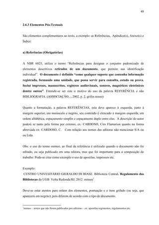 48
2.6.3 Elementos Pós-Textuais
São elementos complementares ao texto, a exemplo: as Referências, Apêndice(s), Anexo(s) e
Índice
a) Referências (Obrigatórias)
A NBR 6023, utiliza o termo “Referências para designar o conjunto padronizado de
elementos descritivos retirados de um documento, que permite sua identificação
individual”. O documento é definido “como qualquer suporte que contenha informação
registrada, formando uma unidade, que possa servir para consulta, estudo ou prova.
Inclui impressos, manuscritos, registros audiovisuais, sonoros, magnéticos eletrônicos
dentre outros”. Entende-se ser este o motivo do uso da palavra REFERÊNCIA e não
BIBLIOGRAFIA. (ASSOCIAÇÃO..., 2002, p. 2, grifos nosso)
Quanto a formatação, a palavra REFERÊNCIAS, esta deve aparece à esquerda, junto à
margem superior, em maiúsculo e negrito, seu conteúdo é elencado à margem esquerda, em
ordem alfabética, espaçamento simples e espaçamento duplo entre elas. A descrição do autor
poderá se tanto pela forma por extenso, ex: CARDOSO, Ciro Flamarion quanto na forma
abreviada ex: CARDOSO, C. Com relação aos nomes das editoras não mencionar S/A ou
ou Ltda.
Obs: o uso do termo mimeo, ao final da referência é utilizado quando o documento não foi
editado, ou seja publicado em uma editora, mas que foi importante para a composição do
trabalho. Pode-se citar como exemplo o uso de apostilas, impressos etc.
Exemplo:
CENTRO UNIVESITÁRIO GIERALDO DI BIASE. Biblioteca Central. Regulamento das
Bibliotecas do UGB. Volta Redonda/RJ, 2012. mimeo1
Deve-se estar atentos para ordem dos elementos, pontuação e o item grifado (ou seja, que
aparecem em negrito), pois diferem de acordo com o tipo de documento.
1
mimeo – textos que não foram publicados por editoras - ex: apostilas regimentos, regulamentos etc.
 