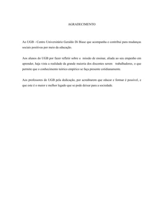 AGRADECIMENTO
Ao UGB - Centro Universitário Geraldo Di Biase que acompanha e contribui para mudanças
sociais positivas por meio da educação.
Aos alunos do UGB por fazer refletir sobre a missão de ensinar, aliada ao seu empenho em
aprender, haja vista a realidade da grande maioria dos discentes serem trabalhadores, o que
permite que o conhecimento teórico empírico se faça presente cotidianamente.
Aos professores do UGB pela dedicação, por acreditarem que educar e formar é possível, e
que este é o maior e melhor legado que se pode deixar para a sociedade.
 