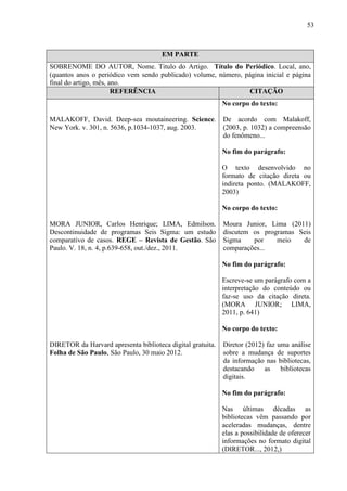 53
EM PARTE
SOBRENOME DO AUTOR, Nome. Titulo do Artigo. Título do Periódico. Local, ano,
(quantos anos o periódico vem sendo publicado) volume, número, página inicial e página
final do artigo, mês, ano.
REFERÊNCIA CITAÇÃO
MALAKOFF, David. Deep-sea moutaineering. Science.
New York. v. 301, n. 5636, p.1034-1037, aug. 2003.
MORA JUNIOR, Carlos Henrique; LIMA, Edmilson.
Descontinuidade de programas Seis Sigma: um estudo
comparativo de casos. REGE – Revista de Gestão. São
Paulo. V. 18, n. 4, p.639-658, out./dez., 2011.
DIRETOR da Harvard apresenta biblioteca digital gratuita.
Folha de São Paulo, São Paulo, 30 maio 2012.
No corpo do texto:
De acordo com Malakoff,
(2003, p. 1032) a compreensão
do fenômeno...
No fim do parágrafo:
O texto desenvolvido no
formato de citação direta ou
indireta ponto. (MALAKOFF,
2003)
No corpo do texto:
Moura Junior, Lima (2011)
discutem os programas Seis
Sigma por meio de
comparações...
No fim do parágrafo:
Escreve-se um parágrafo com a
interpretação do conteúdo ou
faz-se uso da citação direta.
(MORA JUNIOR; LIMA,
2011, p. 641)
No corpo do texto:
Diretor (2012) faz uma análise
sobre a mudança de suportes
da informação nas bibliotecas,
destacando as bibliotecas
digitais.
No fim do parágrafo:
Nas últimas décadas as
bibliotecas vêm passando por
aceleradas mudanças, dentre
elas a possibilidade de oferecer
informações no formato digital
(DIRETOR..., 2012,)
 