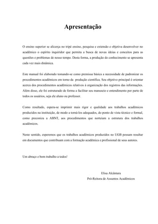 Apresentação
O ensino superior se alicerça no tripé ensino, pesquisa e extensão e objetiva desenvolver no
acadêmico o espírito inquiridor que permita a busca de novas ideias e conceitos para as
questões e problemas de nosso tempo. Desta forma, a produção do conhecimento se apresenta
cada vez mais dinâmica.
Este manual foi elaborado tomando-se como premissa básica a necessidade de padronizar os
procedimentos acadêmicos em torno da produção científica. Seu objetivo principal é orientar
acerca dos procedimentos acadêmicos relativos à organização dos registros das informações.
Além disso, ele foi estruturado de forma a facilitar seu manuseio e entendimento por parte de
todos os usuários, seja ele aluno ou professor.
Como resultado, espera-se imprimir mais rigor e qualidade aos trabalhos acadêmicos
produzidos na instituição, de modo a torná-los adequados, do ponto de vista técnico e formal,
como preconiza a ABNT, aos procedimentos que norteiam a estrutura dos trabalhos
acadêmicos.
Neste sentido, esperemos que os trabalhos acadêmicos produzidos no UGB possam resultar
em documentos que contribuam com a formação acadêmica e profissional de seus autores.
Um abraço e bom trabalho a todos!
Elisa Alcântara
Pró-Reitora de Assuntos Acadêmicos
 