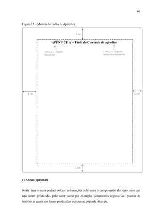 61
Figura 23 – Modelo de Folha de Apêndice
APÊNDICE A – Título do Conteúdo do apêndice
3 cm
2 cm3 cm
2 cm
Times,12, negrito,
maiúscula
Times,12, negrito,
maiúscula/minúscula
c) Anexo (opcional)
Neste item o autor poderá colocar informações relevantes a compreensão do texto, mas que
não foram produzidas pelo autor como por exemplo (documentos legislativos; plantas de
imóveis as quais não foram produzidas pelo autor; cópia de Atas etc.
 