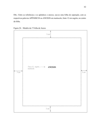 62
Obs.: Entre as referências e os apêndices e anexos, usa-se uma folha de separação, com as
respectivas palavras APÊNDICES ou ANEXOS em maiúsculo, fonte 12 em negrito, no centro
da folha.
Figura 24 – Modelo da 1ª Folha de Anexo
ANEXOS
3 cm
2 cm3 cm
2 cm
Times,12, negrito,
maiúscula
 
