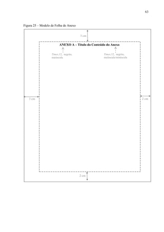 63
Figura 25 – Modelo de Folha de Anexo
ANEXO A – Título do Conteúdo do Anexo
3 cm
2 cm3 cm
2 cm
Times,12, negrito,
maiúscula
Times,12, negrito,
maiúscula/minúscula
 