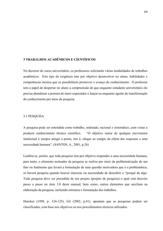 64
3 TRABALHOS ACADÊMICOS E CIENTÍFICOS
No decorrer do curso universitário, os professores solicitarão várias modalidades de trabalhos
acadêmicos. Este tipo de exigência tem por objetivo desenvolver no aluno, habilidades e
competências técnica que os possibilitem promover o avanço do conhecimento. O professor
tem o papel de despertar no aluno a compreensão de que enquanto estudante universitário ele
precisa abandonar a postura de mero expectador e lançar-se enquanto agente de transformação
do conhecimento per meio da pesquisa.
3.1 PESQUISA
A pesquisa pode ser entendida como trabalho, ordenado, racional e sistemático, com vistas a
produzir conhecimento técnico científico. “O objetivo maior de qualquer movimento
intelectual é sempre atingir a ponta, isto é, chegar ao estágio da oferta das respostas a uma
necessidade humana”. (SANTOS, A., 2001, p.26)
Lembra-se, porém, que toda pesquisa tem por objetivo responder a uma necessidade humana,
para tanto, o elemento norteador da pesquisa se realiza por meio da problematização de um
fato ou fenômeno que levará a formulação de uma questão motivadora que é a problemática,
só haverá pesquisa quando houver interesse ou necessidade de descobrir o “porquê de algo.
Toda pesquisa deve ser precedida de um projeto (projeto de pesquisa) o qual está descrito
passo a passo no item 3.8 deste manual, bem como, outros elementos que auxiliam na
elaboração da pesquisa, incluindo estrutura e formatação dos trabalhos.
Dencker (1998, p. 124-125), Gil (2002, p.41), apontam que as pesquisas podem ser
classificadas, com base nos objetivos ou nos procedimentos técnicos utilizados.
 