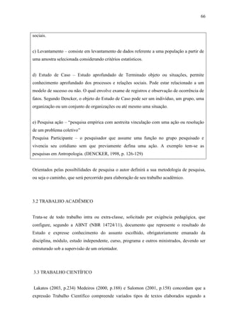 66
sociais.
c) Levantamento – consiste em levantamento de dados referente a uma população a partir de
uma amostra selecionada considerando critérios estatísticos.
d) Estudo de Caso – Estudo aprofundado de Terminado objeto ou situações, permite
conhecimento aprofundado dos processos e relações sociais. Pode estar relacionado a um
modelo de sucesso ou não. O qual envolve exame de registros e observação de ocorrência de
fatos. Segundo Dencker, o objeto do Estudo de Caso pode ser um indivíduo, um grupo, uma
organização ou um conjunto de organizações ou até mesmo uma situação.
e) Pesquisa ação – “pesquisa empírica com aestreita vinculação com uma ação ou resolução
de um problema coletivo”
Pesquisa Participante – o pesquisador que assume uma função no grupo pesquisado e
vivencia seu cotidiano sem que previamente defina uma ação. A exemplo tem-se as
pesquisas em Antropologia. (DENCKER, 1998, p. 126-129)
Orientados pelas possibilidades de pesquisa o autor definirá a sua metodologia de pesquisa,
ou seja o caminho, que será percorrido para elaboração de seu trabalho acadêmico.
3.2 TRABALHO ACADÊMICO
Trata-se de todo trabalho intra ou extra-classe, solicitado por exigência pedagógica, que
configure, segundo a ABNT (NBR 14724/11), documento que represente o resultado do
Estudo e expresse conhecimento do assunto escolhido, obrigatoriamente emanado da
disciplina, módulo, estudo independente, curso, programa e outros ministrados, devendo ser
estruturado sob a supervisão de um orientador.
3.3 TRABALHO CIENTÍFICO
Lakatos (2003, p.234) Medeiros (2000, p.188) e Salomon (2001, p.158) concordam que a
expressão Trabalho Científico compreende variados tipos de textos elaborados segundo a
 