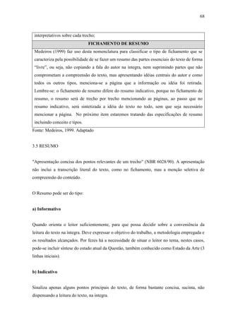 68
interpretativos sobre cada trecho;
FICHAMENTO DE RESUMO
Medeiros (1999) faz uso desta nomenclatura para classificar o tipo de fichamento que se
caracteriza pela possibilidade de se fazer um resumo das partes essenciais do texto de forma
“livre”, ou seja, não copiando a fala do autor na íntegra, nem suprimindo partes que não
comprometam a compreensão do texto, mas apresentando idéias centrais do autor e como
todos os outros tipos, menciona-se a página que a informação ou idéia foi retirada.
Lembre-se: o fichamento de resumo difere do resumo indicativo, porque no fichamento de
resumo, o resumo será de trecho por trecho mencionando as páginas, ao passo que no
resumo indicativo, será sintetizada a idéia do texto no todo, sem que seja necessário
mencionar a página. No próximo item estaremos tratando das especificações de resumo
incluindo conceito e tipos.
Fonte: Medeiros, 1999. Adaptado
3.5 RESUMO
"Apresentação concisa dos pontos relevantes de um trecho" (NBR 6028/90). A apresentação
não inclui a transcrição literal do texto, como no fichamento, mas a menção seletiva de
compreensão do conteúdo.
O Resumo pode ser do tipo:
a) Informativo
Quando orienta o leitor suficientemente, para que possa decidir sobre a conveniência da
leitura do texto na íntegra. Deve expressar o objetivo do trabalho, a metodologia empregada e
os resultados alcançados. Por fezes há a necessidade de situar o leitor no tema, nestes casos,
pode-se incluir síntese do estado atual da Questão, também conhecido como Estado da Arte (3
linhas iniciais).
b) Indicativo
Sinaliza apenas alguns pontos principais do texto, de forma bastante concisa, sucinta, não
dispensando a leitura do texto, na íntegra.
 