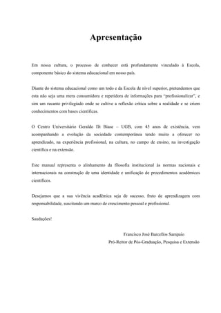 Apresentação
Em nossa cultura, o processo de conhecer está profundamente vinculado à Escola,
componente básico do sistema educacional em nosso país.
Diante do sistema educacional como um todo e da Escola de nível superior, pretendemos que
esta não seja uma mera consumidora e repetidora de informações para “profissionalizar”, e
sim um recanto privilegiado onde se cultive a reflexão crítica sobre a realidade e se criem
conhecimentos com bases científicas.
O Centro Universitário Geraldo Di Biase – UGB, com 45 anos de existência, vem
acompanhando a evolução da sociedade contemporânea tendo muito a oferecer no
aprendizado, na experiência profissional, na cultura, no campo de ensino, na investigação
científica e na extensão.
Este manual representa o alinhamento da filosofia institucional às normas nacionais e
internacionais na construção de uma identidade e unificação de procedimentos acadêmicos
científicos.
Desejamos que a sua vivência acadêmica seja de sucesso, fruto de aprendizagem com
responsabilidade, suscitando um marco de crescimento pessoal e profissional.
Saudações!
Francisco José Barcellos Sampaio
Pró-Reitor de Pós-Graduação, Pesquisa e Extensão
 