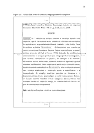70
Figura 26 – Modelo de Resumo Informativo em pesquisa teórico-empírica.
WANKE, Peter Fernandes. Dinâmica da estratégia logística em empresas
brasileiras. São Paulo. RAE, v.45, n.4, p.22-35, out./de. 2005.
RESUMO
Objetivo O objetivo do artigo é analisar a estratégia logística das
empresas a partir da mensuração do impacto de diferentes características
do negócio sobre as principais decisões de produção e distribuição física
de produtos acabados. Metodologia Foi conduzida uma pesquisa de
campo em empresas listadas no Ranking Exame para confrontar as quatro
políticas propostas pó Pagh e Cooper (1998), derivadas das combinações
entre centralizar os estoques produzir para estoque/produzir contra pedido,
com diversas características do produto, da operação e da demanda.
Técnicas de análise multivariada, como as análises de regressão logística
simples e multinominal, foram empregadas permitindo o desenvolvimento
de diversos modelos qualitativos. Resultado Seus resultados apontam
para avanços acadêmicos e gerenciais, como a quantificação e a
hierarquização de relações empíricas descritas na literatura e o
direcionamento da atenção gerencial para as variáveis relevantes à decisão.
Os modelos também permitem avaliar a adequação dessas políticas para
diferentes valores do tempo de entrega, da variabilidade das vendas e do
grau de obsolescência dos produtos.
Palavras-chave: logística, estratégia, tempo de entrega.
,
2 cm
3 cm
2 cm3 cm
 