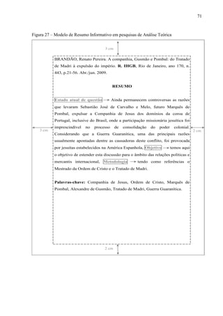 71
Figura 27 – Modelo de Resumo Informativo em pesquisas de Análise Teórica
BRANDÃO, Renato Pereira. A companhia, Gusmão e Pombal: do Tratado
de Madri à expulsão do império. R. IHGB, Rio de Janeiro, ano 170, n.
443, p.21-56. Abr./jun. 2009.
RESUMO
Estado atual de questão Ainda permanecem controversas as razões
que levaram Sebastião José de Carvalho e Melo, futuro Marquês de
Pombal, expulsar a Companhia de Jesus dos domínios da coroa de
Portugal, inclusive do Brasil, onde a participação missionária jesuítica foi
imprescindível no processo de consolidação do poder colonial.
Considerando que a Guerra Guaranítica, uma das principais razões
usualmente apontadas dentre as causadoras deste conflito, foi provocada
por jesuítas estabelecidos na América Espanhola, Objetivo temos aqui
o objetivo de estender esta discussão para o âmbito das relações políticas e
mercantis internacional, Metodologia tendo como referências o
Mestrado da Ordem de Cristo e o Tratado de Madri.
Palavras-chave: Companhia de Jesus, Ordem de Cristo, Marquês de
Pombal, Alexandre de Gusmão, Tratado de Madri, Guerra Guaranítica.
,
2 cm
3 cm
2 cm3 cm
 