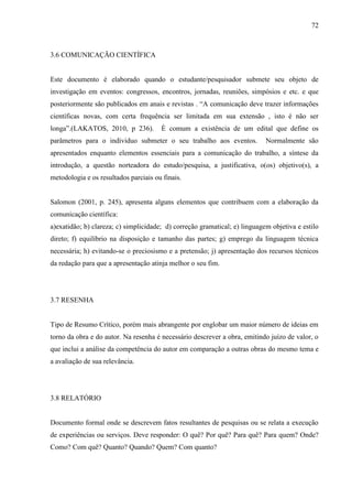 72
3.6 COMUNICAÇÃO CIENTÍFICA
Este documento é elaborado quando o estudante/pesquisador submete seu objeto de
investigação em eventos: congressos, encontros, jornadas, reuniões, simpósios e etc. e que
posteriormente são publicados em anais e revistas . “A comunicação deve trazer informações
científicas novas, com certa frequência ser limitada em sua extensão , isto é não ser
longa”.(LAKATOS, 2010, p 236). È comum a existência de um edital que define os
parâmetros para o individuo submeter o seu trabalho aos eventos. Normalmente são
apresentados enquanto elementos essenciais para a comunicação do trabalho, a síntese da
introdução, a questão norteadora do estudo/pesquisa, a justificativa, o(os) objetivo(s), a
metodologia e os resultados parciais ou finais.
Salomon (2001, p. 245), apresenta alguns elementos que contribuem com a elaboração da
comunicação científica:
a)exatidão; b) clareza; c) simplicidade; d) correção gramatical; e) linguagem objetiva e estilo
direto; f) equilíbrio na disposição e tamanho das partes; g) emprego da linguagem técnica
necessária; h) evitando-se o preciosismo e a pretensão; j) apresentação dos recursos técnicos
da redação para que a apresentação atinja melhor o seu fim.
3.7 RESENHA
Tipo de Resumo Crítico, porém mais abrangente por englobar um maior número de ideias em
torno da obra e do autor. Na resenha é necessário descrever a obra, emitindo juízo de valor, o
que inclui a análise da competência do autor em comparação a outras obras do mesmo tema e
a avaliação de sua relevância.
3.8 RELATÓRIO
Documento formal onde se descrevem fatos resultantes de pesquisas ou se relata a execução
de experiências ou serviços. Deve responder: O quê? Por quê? Para quê? Para quem? Onde?
Como? Com quê? Quanto? Quando? Quem? Com quanto?
 