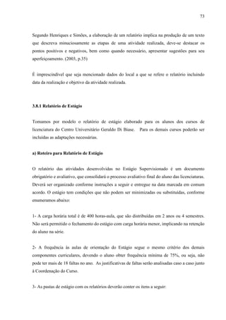 73
Segundo Henriques e Simões, a elaboração de um relatório implica na produção de um texto
que descreva minuciosamente as etapas de uma atividade realizada, deve-se destacar os
pontos positivos e negativos, bem como quando necessário, apresentar sugestões para seu
aperfeiçoamento. (2003, p.35)
É imprescindível que seja mencionado dados do local a que se refere o relatório incluindo
data da realização e objetivo da atividade realizada.
3.8.1 Relatório de Estágio
Tomamos por modelo o relatório de estágio elaborado para os alunos dos cursos de
licenciatura do Centro Universitário Geraldo Di Biase. Para os demais cursos poderão ser
incluídas as adaptações necessárias.
a) Roteiro para Relatório de Estágio
O relatório das atividades desenvolvidas no Estágio Supervisionado é um documento
obrigatório e avaliativo, que consolidará o processo avaliativo final do aluno das licenciaturas.
Deverá ser organizado conforme instruções a seguir e entregue na data marcada em comum
acordo. O estágio tem condições que não podem ser minimizadas ou substituídas, conforme
enumeramos abaixo:
1- A carga horária total é de 400 horas-aula, que são distribuídas em 2 anos ou 4 semestres.
Não será permitido o fechamento do estágio com carga horária menor, implicando na retenção
do aluno na série.
2- A frequência às aulas de orientação do Estágio segue o mesmo critério dos demais
componentes curriculares, devendo o aluno obter frequência mínima de 75%, ou seja, não
pode ter mais de 18 faltas no ano. As justificativas de faltas serão analisadas caso a caso junto
à Coordenação do Curso.
3- As pastas de estágio com os relatórios deverão conter os itens a seguir:
 