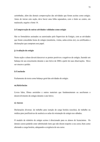 75
carimbadas, além das demais comprovações das atividades que foram aceitas como estágio.
Antes de iniciar esta seção, deve haver uma folha separadora, com o título ao centro, em
maiúsculo, negrito e fonte 14.
i) Comprovação de outras atividades validadas como estágio
São os formulários assinados ou autorizados pelo Supervisor de Estágio, com as atividades
que foram concedidas horas de estágio (monitoria, visitas, aulas-extras etc), ou certificados e
declarações que cumpram esse papel.
j) Avaliação do estágio
Nesta seção o aluno deverá descrever os pontos positivos e negativos do estágio, fazendo um
balanço de seu crescimento durante o ano letivo de 2006 a partir de suas observações. Deve
ser sincero e polido.
l) Conclusão
Fechamento do texto como balanço geral das atividades de estágio.
m) Referências
Livros lidos, filmes assistidos e outros materiais que fundamentaram ou auxiliaram o
desenvolvimento do estágio durante o ano letivo.
n) Anexos
Declarações diversas: de trabalho para isenção de carga horária (escolas), de trabalho ou
médica para justificativas de ausência as aulas de orientação de estágio nos sábados.
O modelo de relatório de estágio acima é direcionado para os alunos de licenciatura. Os
demais cursos poderão estar substituindo itens que não dizem respeito a seu curso, bem como
alterando a carga horária, adequando-a exigência do seu curso.
 