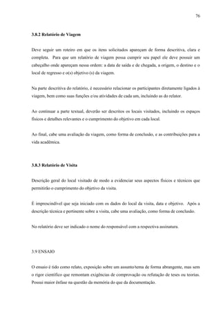 76
3.8.2 Relatório de Viagem
Deve seguir um roteiro em que os itens solicitados apareçam de forma descritiva, clara e
completa. Para que um relatório de viagem possa cumprir seu papel ele deve possuir um
cabeçalho onde apareçam nessa ordem: a data de saída e de chegada, a origem, o destino e o
local de regresso e o(s) objetivo (s) da viagem.
Na parte descritiva do relatório, é necessário relacionar os participantes diretamente ligados à
viagem, bem como suas funções e/ou atividades de cada um, incluindo as do relator.
Ao continuar a parte textual, deverão ser descritos os locais visitados, incluindo os espaços
físicos e detalhes relevantes e o cumprimento do objetivo em cada local.
Ao final, cabe uma avaliação da viagem, como forma de conclusão, e as contribuições para a
vida acadêmica.
3.8.3 Relatório de Visita
Descrição geral do local visitado de modo a evidenciar seus aspectos físicos e técnicos que
permitirão o cumprimento do objetivo da visita.
É imprescindível que seja iniciado com os dados do local da visita, data e objetivo. Após a
descrição técnica e pertinente sobre a visita, cabe uma avaliação, como forma de conclusão.
No relatório deve ser indicado o nome do responsável com a respectiva assinatura.
3.9 ENSAIO
O ensaio é tido como relato, exposição sobre um assunto/tema de forma abrangente, mas sem
o rigor científico que remontam exigências de comprovação ou refutação de teses ou teorias.
Possui maior ênfase na questão da memória do que da documentação.
 