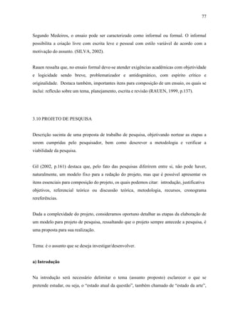 77
Segundo Medeiros, o ensaio pode ser caracterizado como informal ou formal. O informal
possibilita a criação livre com escrita leve e pessoal com estilo variável de acordo com a
motivação do assunto. (SILVA, 2002).
Rauen ressalta que, no ensaio formal deve-se atender exigências acadêmicas com objetividade
e logicidade sendo breve, problematizador e antidogmático, com espírito crítico e
originalidade. Destaca também, importantes itens para composição de um ensaio, os quais se
inclui: reflexão sobre um tema, planejamento, escrita e revisão (RAUEN, 1999, p.137).
3.10 PROJETO DE PESQUISA
Descrição sucinta de uma proposta de trabalho de pesquisa, objetivando nortear as etapas a
serem cumpridas pelo pesquisador, bem como descrever a metodologia e verificar a
viabilidade da pesquisa.
Gil (2002, p.161) destaca que, pelo fato das pesquisas diferirem entre si, não pode haver,
naturalmente, um modelo fixo para a redação do projeto, mas que é possível apresentar os
itens essenciais para composição do projeto, os quais podemos citar: introdução, justificativa
objetivos, referencial teórico ou discussão teórica, metodologia, recursos, cronograma
rereferências.
Dada a complexidade do projeto, consideramos oportuno detalhar as etapas da elaboração de
um modelo para projeto de pesquisa, ressaltando que o projeto sempre antecede a pesquisa, é
uma proposta para sua realização.
Tema: é o assunto que se deseja investigar/desenvolver.
a) Introdução
Na introdução será necessário delimitar o tema (assunto proposto) esclarecer o que se
pretende estudar, ou seja, o “estado atual da questão”, também chamado de “estado da arte”,
 