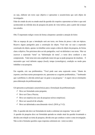 78
ou seja, elaborar um texto cujo objetivo é apresentar o assunto/tema que será objeto de
investigação.
Falar do estado da arte ou estado atual da questão diz respeito a apresentar ao leitor o que está
acontecendo na referida área de pesquisa do ponto de vista teórico, para a partir daí avançar
nos estudos.
Obs: É importante redigir o texto de forma a despertar e prender a atenção do leitor.
Não se esqueça de que a introdução será um texto, em forma de prosa e não em tópicos.
Reserve alguns parágrafos para a construção do objeto. Você não vai usar a expressão
construção do objeto, apenas vai detalhar como surgiu a ideia do objeto da pesquisa, de forma
clara e objetiva. Nos próximos dois ou três parágrafos, você vai delimitar o seu tema. Não vai
escrever a expressão “tema” ou “delimitação do tema”, o texto deve conduzir a esta
compreensão. Todo tema tem uma amplitude maior do que se pode pesquisar de imediato. É
necessário que você delimite espaço (local), tempo (cronológico), condição ou modo para
trabalhar a sua pesquisa.
Em seguida, crie sua problemática. “Você pode usar uma expressão como: “diante do
exposto; com base nestes pressupostos etc, apresenta-se a seguinte problemática...” lembrando
que o problema é a dúvida central que vai guiar a sua pesquisa.” A seguir cita-se orientações
para elaboração da problematização.
Gil apresenta as principais características para a formulação da problematização:
 Deve ser formulada como pergunta;
 Deve ser Clara e Precisa;
 Deve ser empírica (no caso de pesquisas teórico-empíricas);
 Deve ser suscetível de solução;
 Deve ser delimitada a uma dimensão viável. (2010, p.7-12).
Obs: A questão não deve ser formulada de modo a culminar em respostas “sim ou não”.
A questão de pesquisa deve ser formulada apoiada no estado atual da questão levantando a
dúvida com relação ao tema de pesquisa, dúvida esta que conduza o autor a uma investigação.
Não se deve formular questões cujas respostas culminem em: (sim) ou (não).
 