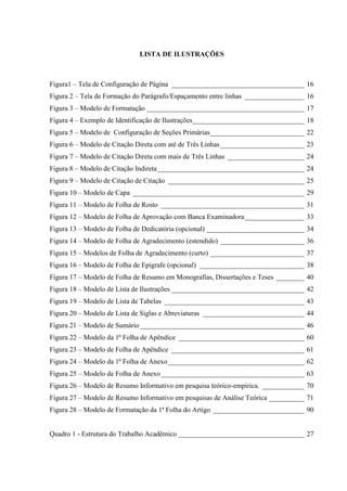 LISTA DE ILUSTRAÇÕES
Figura1 – Tela de Configuração de Página ______________________________________ 16
Figura 2 – Tela de Formação do Parágrafo/Espaçamento entre linhas _________________ 16
Figura 3 – Modelo de Formatação _____________________________________________ 17
Figura 4 – Exemplo de Identificação de Ilustrações________________________________ 18
Figura 5 – Modelo de Configuração de Seções Primárias___________________________ 22
Figura 6 – Modelo de Citação Direta com até de Três Linhas________________________ 23
Figura 7 – Modelo de Citação Direta com mais de Três Linhas ______________________ 24
Figura 8 – Modelo de Citação Indireta__________________________________________ 24
Figura 9 – Modelo de Citação de Citação _______________________________________ 25
Figura 10 – Modelo de Capa _________________________________________________ 29
Figura 11 – Modelo de Folha de Rosto _________________________________________ 31
Figura 12 – Modelo de Folha de Aprovação com Banca Examinadora_________________ 33
Figura 13 – Modelo de Folha de Dedicatória (opcional) ____________________________ 34
Figura 14 – Modelo de Folha de Agradecimento (estendido) ________________________ 36
Figura 15 – Modelos de Folha de Agradecimento (curto) ___________________________ 37
Figura 16 – Modelo de Folha de Epígrafe (opcional) ______________________________ 38
Figura 17 – Modelo de Folha de Resumo em Monografias, Dissertações e Teses ________ 40
Figura 18 – Modelo de Lista de Ilustrações ______________________________________ 42
Figura 19 – Modelo de Lista de Tabelas ________________________________________ 43
Figura 20 – Modelo de Lista de Siglas e Abreviaturas _____________________________ 44
Figura 21 – Modelo de Sumário_______________________________________________ 46
Figura 22 – Modelo da 1ª Folha de Apêndice ____________________________________ 60
Figura 23 – Modelo de Folha de Apêndice ______________________________________ 61
Figura 24 – Modelo da 1ª Folha de Anexo_______________________________________ 62
Figura 25 – Modelo de Folha de Anexo_________________________________________ 63
Figura 26 – Modelo de Resumo Informativo em pesquisa teórico-empírica. ____________ 70
Figura 27 – Modelo de Resumo Informativo em pesquisas de Análise Teórica __________ 71
Figura 28 – Modelo de Formatação da 1ª Folha do Artigo __________________________ 90
Quadro 1 - Estrutura do Trabalho Acadêmico ____________________________________ 27
 
