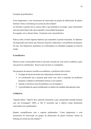 79
Exemplos de problemática:
Como diagnosticar e criar mecanismos de intervenção em grupos de adolescentes do gênero
feminino vítima s de bullying em escolas da rede estadual?
Ao formular a questão tem-se clareza sobre o que pretende-se investigar quais instrumentos
será necessário lançar mão, para responder a necessidade da pesquisa.
Em seguida, crie os demais títulos. O primeiro será o da justificativa.
Pode-se então, levantar algumas hipóteses que respondam à questão formulada. As hipóteses
são proposições provisórias que fornecem respostas condicionais a um problema de pesquisa.
Ou seja: A(s) hipótese(s), poderá(ao) ser confirmada(s) ou refutada(s) (negadas) ao final do
estudo.
b) Justificativa
Descreva como o tema poderá tornar-se relevante, do ponto de vista social e acadêmico, quais
suas possíveis contribuições. Reserve para isto dois ou 3 parágrafos.
Nas pesquisas de natureza científica ou acadêmica, a justificativa deve incluir:
 O estágio de desenvolvimento do conhecimento referente ao tema;
 As contribuições que a pesquisa pode trazer com vistas a responder aos problemas
propostos e ampliar as formulações teóricas a esse respeito;
 Apontar a relevância social do problema a ser investigado; e
 A possibilidade de sugerir modificações no âmbito da realidade abarcada pelo tema.
c) Objetivos
Segundo Santos: “objetivo deve expressar claramente o que o pesquisador pretende alcançar
com sua investigação” (2001, p. 60). É necessário que o objetivo esteja diretamente
relacionado com a problemática.
Quando exemplificamos com a seguinte problemática: “Como diagnosticar e criar
mecanismos de intervenção em grupos de adolescentes do gênero feminino vítimas de
bullying em escolas da rede estadual ?”
 