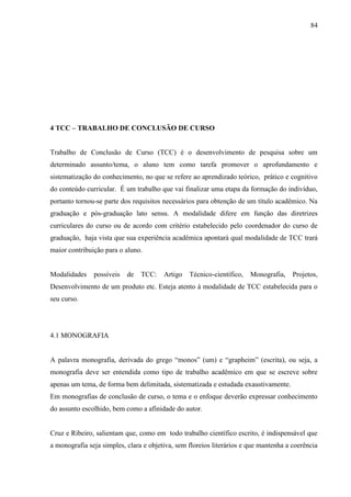 84
4 TCC – TRABALHO DE CONCLUSÃO DE CURSO
Trabalho de Conclusão de Curso (TCC) é o desenvolvimento de pesquisa sobre um
determinado assunto/tema, o aluno tem como tarefa promover o aprofundamento e
sistematização do conhecimento, no que se refere ao aprendizado teórico, prático e cognitivo
do conteúdo curricular. É um trabalho que vai finalizar uma etapa da formação do indivíduo,
portanto tornou-se parte dos requisitos necessários para obtenção de um título acadêmico. Na
graduação e pós-graduação lato sensu. A modalidade difere em função das diretrizes
curriculares do curso ou de acordo com critério estabelecido pelo coordenador do curso de
graduação, haja vista que sua experiência acadêmica apontará qual modalidade de TCC trará
maior contribuição para o aluno.
Modalidades possíveis de TCC: Artigo Técnico-científico, Monografia, Projetos,
Desenvolvimento de um produto etc. Esteja atento à modalidade de TCC estabelecida para o
seu curso.
4.1 MONOGRAFIA
A palavra monografia, derivada do grego “monos” (um) e “grapheim” (escrita), ou seja, a
monografia deve ser entendida como tipo de trabalho acadêmico em que se escreve sobre
apenas um tema, de forma bem delimitada, sistematizada e estudada exaustivamente.
Em monografias de conclusão de curso, o tema e o enfoque deverão expressar conhecimento
do assunto escolhido, bem como a afinidade do autor.
Cruz e Ribeiro, salientam que, como em todo trabalho científico escrito, é indispensável que
a monografia seja simples, clara e objetiva, sem floreios literários e que mantenha a coerência
 