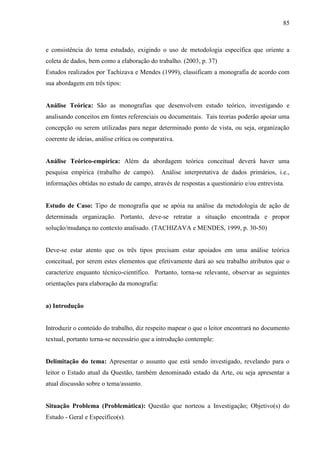85
e consistência do tema estudado, exigindo o uso de metodologia específica que oriente a
coleta de dados, bem como a elaboração do trabalho. (2003, p. 37)
Estudos realizados por Tachizava e Mendes (1999), classificam a monografia de acordo com
sua abordagem em três tipos:
Análise Teórica: São as monografias que desenvolvem estudo teórico, investigando e
analisando conceitos em fontes referenciais ou documentais. Tais teorias poderão apoiar uma
concepção ou serem utilizadas para negar determinado ponto de vista, ou seja, organização
coerente de ideias, análise crítica ou comparativa.
Análise Teórico-empírica: Além da abordagem teórica conceitual deverá haver uma
pesquisa empírica (trabalho de campo). Análise interpretativa de dados primários, i.e.,
informações obtidas no estudo de campo, através de respostas a questionário e/ou entrevista.
Estudo de Caso: Tipo de monografia que se apóia na análise da metodologia de ação de
determinada organização. Portanto, deve-se retratar a situação encontrada e propor
solução/mudança no contexto analisado. (TACHIZAVA e MENDES, 1999, p. 30-50)
Deve-se estar atento que os três tipos precisam estar apoiados em uma análise teórica
conceitual, por serem estes elementos que efetivamente dará ao seu trabalho atributos que o
caracterize enquanto técnico-científico. Portanto, torna-se relevante, observar as seguintes
orientações para elaboração da monografia:
a) Introdução
Introduzir o conteúdo do trabalho, diz respeito mapear o que o leitor encontrará no documento
textual, portanto torna-se necessário que a introdução contemple:
Delimitação do tema: Apresentar o assunto que está sendo investigado, revelando para o
leitor o Estado atual da Questão, também denominado estado da Arte, ou seja apresentar a
atual discussão sobre o tema/assunto.
Situação Problema (Problemática): Questão que norteou a Investigação; Objetivo(s) do
Estudo - Geral e Específico(s).
 