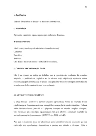 86
b) Justificativa
Explicar a relevância do estudo e as possíveis contribuições.
c) Metodologia
Apresentar o caminho, o passo a passo para elaboração do estudo.
d) Desenvolvimento
Histórico (opcional dependendo da área do conhecimento)
Conceitual
Descritivo
Analítico
Obs: Todo o desenvolvimento é embasado teoricamente.
e) Conclusão ou Considerações Finais
Não é um resumo, ou síntese do trabalho, mas a exposição dos resultados da pesquisa,
responder a problemática, explicitar se do alcance do(s) objetivo(s) apresentar novas
possibilidades para continuidade do estudo e/ou apresentar possíveis limitações ocorrida(s) na
pesquisa, mas de forma consistente e bem embasada.
4.2 ARTIGO TÉCNICO-CIENTÍFICO
O artigo técnico - cientifico é definido enquanto apresentação formal do resultado de um
estudo/pesquisa, é um documento que torna público uma produção técnico científica. Embora
tenha formato reduzido (entre 10 e 15 páginas), é sempre um trabalho completo e integral.
São publicados em periódicos especializados, tem por objetivo comunicar resultado ou
novidades a respeito de um assunto. (SANTOS, A., 2001, p.41-42)
Para que o documento possa ser classificado como científico torna-se necessário que sua
elaboração seja aprofundada, sistematizada e pautada em métodos e técnicas. Pois o
 
