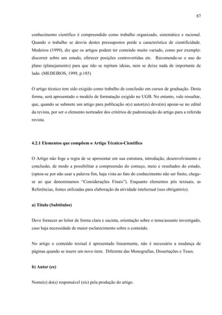 87
conhecimento científico é compreendido como trabalho organizado, sistemático e racional.
Quando o trabalho se desvia destes pressupostos perde a característica de cientificidade.
Medeiros (1999), diz que os artigos podem ter conteúdo muito variado, como por exemplo:
discorrer sobre um estudo, oferecer posições controvertidas etc. Recomenda-se o uso do
plano (planejamento) para que não se repitam ideias, nem se deixe nada de importante de
lado. (MEDEIROS, 1999, p.185)
O artigo técnico tem sido exigido como trabalho de conclusão em cursos de graduação. Desta
forma, será apresentado o modelo de formatação exigido no UGB. No entanto, vale ressaltar,
que, quando se submete um artigo para publicação o(s) autor(es) deve(m) apoiar-se no edital
da revista, por ser o elemento norteador dos critérios de padronização do artigo para a referida
revista.
4.2.1 Elementos que compõem o Artigo Técnico-Científico
O Artigo não foge a regra de se apresentar em sua estrutura, introdução, desenvolvimento e
conclusão, de modo a possibilitar a compreensão do começo, meio e resultados do estudo,
(optou-se por não usar a palavra fim, haja vista ao fato do conhecimento não ser finito, chega-
se ao que denominamos “Considerações Finais”). Enquanto elementos pós textuais, as
Referências, fontes utilizadas para elaboração da atividade intelectual (uso obrigatório).
a) Título (Subtítulos)
Deve fornecer ao leitor de forma clara e sucinta, orientação sobre o tema/assunto investigado,
caso haja necessidade de maior esclarecimento sobre o conteúdo.
No artigo o conteúdo textual é apresentado linearmente, não é necessário a mudança de
páginas quando se insere um novo item. Diferente das Monografias, Dissertações e Teses.
b) Autor (es)
Nome(s) do(s) responsável (eis) pela produção do artigo.
 