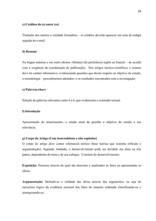 88
c) Créditos do (s) autor (es)
Titulação dos autores e entidade formadora – os créditos deverão aparecer em nota de rodapé
seguida do e-mail.
d) Resumo
Na língua materna e em outro idioma /Abstract (de preferência inglês ou francês – de acordo
com a exigência da coordenação de publicação). Nos artigos técnico-científicos o resumo
deve ter caráter informativo, evidenciando questões que dizem respeito ao objetivo do estudo,
a metodologia – procedimentos adotados- e os resultados encontrados com a investigação.
e) Palavras-chave
Seleção de palavras relevantes entre 4 a 6, que evidenciem o conteúdo textual.
f) Introdução
Apresentação do tema/assunto, o estado atual da questão o objetivo do estudo e sua
relevância.
g) Corpo do Artigo (Com itens/subitens e não capítulos)
O corpo do artigo deve conter referencial teórico (base teórica que sustenta reflexão e
argumentação). Segundo Andrade, o desenvolvimento pode ser dividido em duas ou três
partes, dependendo do tema e de seu enfoque. Constam do desenvolvimento:
Exposição: Processo através do qual são descritos e analisados os fatos ou apresentadas as
ideias;
Argumentação: Defende-se a validade das ideias através dos argumentos, ou seja do
raciocínio lógico da evidência racional dos fatos de maneira ordenada classificando-os e
ierarquizando-os;
 