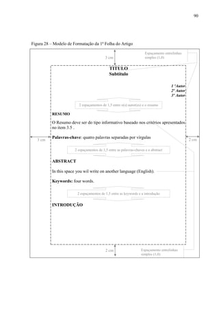90
Figura 28 – Modelo de Formatação da 1ª Folha do Artigo
TITULO
Subtítulo
1 ºAutor
2º Autor
3º Autor
RESUMO
O Resumo deve ser do tipo informativo baseado nos critérios apresentados
no item 3.5 .
Palavras-chave: quatro palavras separadas por vírgulas
ABSTRACT
In this space you wil write on another language (English).
Keywords: four words.
INTRODUÇÃO
3 cm
2 cm3 cm
2 espaçamentos de 1,5 entre o(s) autor(es) e o resumo
Espaçamento entrelinhas
simples (1,0)
Espaçamento entrelinhas
simples (1,0)
2 cm
2 espaçamentos de 1,5 entre as palavras-chaves e o abstract
2 espaçamentos de 1,5 entre as keywords e a introdução
 