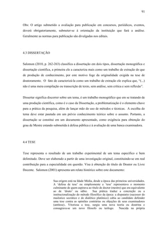 91
Obs: O artigo submetido a avaliação para publicação em concursos, periódicos, eventos,
deverá obrigatoriamente, submeter-se à orientação da instituição que fará a análise.
Geralmente as normas para publicação são divulgadas nos editais.
4.3 DISSERTAÇÃO
Salomon (2010, p. 262-263) classifica a dissertação em dois tipos, dissertação monográfica e
dissertação científica, a primeira ele a caracteriza mais como um trabalho de extração do que
de produção de conhecimento, por este motivo foge da originalidade exigida na tese de
doutoramento. O fato de caracterizá-la como um trabalho de extração ele explica que, “(...)
não é uma mera compilação ou transcrição de texto, sem análise, sem crítica e sem reflexão”.
Dissertar significa discorrer sobre um tema, é um trabalho monográfico que em se tratando de
uma produção científica, como é o caso da Dissertação, a problematização é o elemento chave
para a prática da pesquisa, além de lançar mão do uso de métodos e técnicas. A escolha do
tema deve estar pautada em um prévio conhecimento teórico sobre o assunto. Portanto, a
dissertação se constitui em um documento apresentado, como exigência para obtenção do
grau de Mestre estando submetida à defesa pública e à avaliação de uma banca examinadora.
4.4 TESE
Tese representa o resultado de um trabalho experimental de um tema específico e bem
delimitado. Deve ser elaborado a partir de uma investigação original, constituindo-se em real
contribuição para a especialidade em questão. Visa à obtenção do título de Doutor ou Livre
Docente. Salomon (2001) apresenta um relato histórico sobre este documento:
Sua origem está na Idade Média, desde a época das primeiras universidades.
A ‘defesa de tese’ ou simplesmente a ‘tese’ representava o momento
culminante de quem aspirava ao título de doctor (mestre) que era equivalente
ao de ‘douto’ ou sábio. Sua prática traduz a concreção ou a
institucionalização do método filosófico da época: a disputatio (sucessor do
maiêutico socrático e do dialético platônico) cabia ao candidato defender
uma tese contra as opiniões contrárias ou objeções de seus examinadores
(antítese).. Vitoriosa a tese, surgia uma nova teoria ou doutrina e
consagrava-se um novo filosofo ou teólogo. Nascida na própria
 