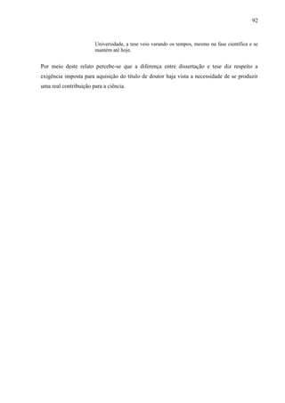 92
Universidade, a tese veio varando os tempos, mesmo na fase científica e se
mantém até hoje.
Por meio deste relato percebe-se que a diferença entre dissertação e tese diz respeito a
exigência imposta para aquisição do título de doutor haja vista a necessidade de se produzir
uma real contribuição para a ciência.
 