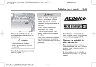 Black plate (11,1)Chevrolet Tracker Owner Manual (GMSA-Localizing-Brazil-8071800) - 2015 -
crc - 8/20/14
Cuidados com o veículo 10-11
A tampa do enchedor de óleo do
motor está localizada na tampa do
eixo-comando.
{ Cuidado
Óleo do motor em excesso
deverá ser drenado ou retirado
por sucção.
Consulte Capacidades e especifica-
ções na página 12-8.
{ Atenção
O óleo do motor é um agente
nocivo e, se ingerido, poderá
causar doenças ou a morte.
Mantenha-o longe do alcance de
crianças.
Evite o contato repetitivo ou
prolongado com a pele.
Lave as áreas expostas com
água e sabão ou com limpador
de mãos.
Tome muito cuidado ao drenar o
óleo do motor, pois ele poderá
estar suficientemente quente para
queimá-lo.
Especificação e viscosidade do
óleo, consulte Fluidos e lubrificantes
recomendados na página 11-8.
Sistema de vida útil do
óleo para motor
Este veículo possui um sistema
computadorizado que indica quando
se deve trocar o óleo do motor e o
filtro de óleo.
O sistema baseia-se na rotação, na
temperatura do motor e na quilome-
tragem.
MY15_Tracker_98550483_POR_20140901_v0.1
 