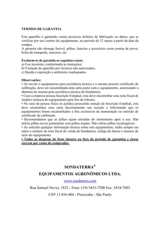 TERMOS DE GARANTIA
Este aparelho é garantido contra possíveis defeitos de fabricação ou danos, que se
verificar por uso correto do equipamento, no período de 12 meses a partir da data da
compra.
A garantia não abrange fusível, pilhas, baterias e acessórios como pontas de prova,
bolsa de transporte, sensores, etc.
Excluem-se de garantia os seguintes casos:
a) Uso incorreto, contrariando as instruções;
b) Violação do aparelho por técnicos não autorizados;
c) Queda e exposição a ambientes inadequados.
Observações:
• Ao enviar o equipamento para assistência técnica e o mesmo possuir certificado de
calibração, deve ser encaminhada uma carta junto com o equipamento, autorizando a
abertura do mesmo pela assistência técnica da Sondaterra.
• Caso a empresa possua Inscrição Estadual, esta deve encaminhar uma nota fiscal de
simples remessa do equipamento para fins de trânsito.
• No caso de pessoa física ou jurídica possuindo isenção de Inscrição Estadual, esta
deve encaminhar uma carta discriminando sua isenção e informando que os
equipamentos foram encaminhados a fins exclusivos de manutenção ou emissão de
certificado de calibração.
• Recomendamos que as pilhas sejam retiradas do instrumento após o uso. Não
utilize pilhas novas juntamente com pilhas usadas. Não utilize pilhas recarregáveis.
• Ao solicitar qualquer informação técnica sobre este equipamento, tenha sempre em
mãos o número da nota fiscal de venda da Sondaterra, código de barras e número de
série do equipamento.
• Todas as despesas de frete (dentro ou fora do período de garantia) e riscos
correm por conta do comprador.
SONDATERRA®
EQUIPAMENTOS AGRONÔMICOS LTDA.
www.sondaterra.com
Rua Samuel Neves, 1823 - Fone: (19) 3433-7200 Fax: 3434-7803
CEP 13.416-404 - Piracicaba - São Paulo
 