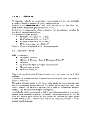 1. CARACTERÍSTICAS
Os trados tipo Holandês são recomendados para amostragem de solo para fertilidade
e estudos pedológicos, em solos de textura média e argilosa.
Fabricados pela SONDATERRA®
, são confeccionados em aço inoxidável 304,
livre, portanto de contaminações das amostras de solo.
Esses trados se prestam para coletar amostras de solo em diferentes camadas, de
acordo com o comprimento da haste.
É disponibilizado em 4 modelos:
 TP-3”: Caçamba de 20 cm e Ø de 3”
 TP-4”: Caçamba de 20 cm e Ø de 3”
 TF-10: Caçamba de 10 cm e Ø de 1,5”
 TU-5: Caçamba de 5 cm e Ø de 5/8”
Também fabricado em peça única com caçamba rosqueada
1.1 – Característica do kit
O kit é composto por:
 01 caçamba Holandês
 02 hastes de 40 cm ou 1 haste de 100 cm com Ø de 3/4”
 01 cruzeta
 02 chaves 18/19 para montagem e desmontagem
 01 estojo para transporte
 Manual de instruções
Trata-se de uma ferramenta delicada, devendo sempre ser usada com os devidos
cuidados.
Não deve ser utilizada em solos contendo cascalhos ou solos rasos com subsolos
rochosos (litossolos).
Não colete amostras quando o solo estiver muito úmido ou excessivamente seco,
quando em épocas de secas prolongadas. O próprio trado lhe mostrará o ponto certo
quando penetrar com facilidade no solo e deixar, com sua inversão em ponteira-
cabeça, a terra deslizar facilmente para o saco plástico.
Ao se afundar o trado no solo, deve-se fazê-lo sem violência, para que se possa sentir
durante a sua introdução, a presença de camadas compactadas no solo. No caso do
trado não afundar, pode tratar-se de uma camada de cascalho ou simples pedra
isolada, portanto, deve-se retirar a sonda e aplicar em outro local, evitando-se assim,
estragar a ponteira de aço.
 