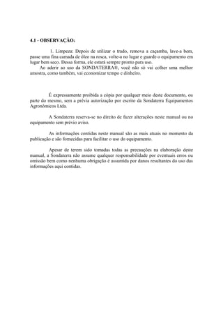 4.1 - OBSERVAÇÃO:
1. Limpeza: Depois de utilizar o trado, remova a caçamba, lave-a bem,
passe uma fina camada de óleo na rosca, volte-a no lugar e guarde o equipamento em
lugar bem seco. Dessa forma, ele estará sempre pronto para uso.
Ao aderir ao uso da SONDATERRA®, você não só vai colher uma melhor
amostra, como também, vai economizar tempo e dinheiro.
É expressamente proibida a cópia por qualquer meio deste documento, ou
parte do mesmo, sem a prévia autorização por escrito da Sondaterra Equipamentos
Agronômicos Ltda.
A Sondaterra reserva-se no direito de fazer alterações neste manual ou no
equipamento sem prévio aviso.
As informações contidas neste manual são as mais atuais no momento da
publicação e são fornecidas para facilitar o uso do equipamento.
Apesar de terem sido tomadas todas as precauções na elaboração deste
manual, a Sondaterra não assume qualquer responsabilidade por eventuais erros ou
omissão bem como nenhuma obrigação é assumida por danos resultantes do uso das
informações aqui contidas.
 