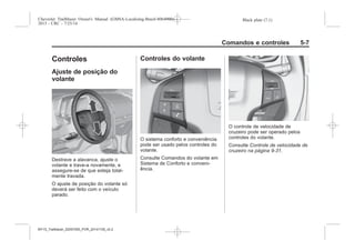 Black plate (7,1)Chevrolet Trailblazer Owner's Manual (GMSA-Localizing-Brazil-8064900) -
2015 - CRC - 7/25/14
Comandos e controles 5-7
Controles
Ajuste de posição do
volante
Destrave a alavanca, ajuste o
volante e trave-a novamente, e
assegure-se de que esteja total-
mente travada.
O ajuste de posição do volante só
deverá ser feito com o veículo
parado.
Controles do volante
O sistema conforto e conveniência
pode ser usado pelos controles do
volante.
Consulte Comandos do volante em
Sistema de Conforto e conveni-
ência.
O controle de velocidade de
cruzeiro pode ser operado pelos
controles do volante.
Consulte Controle de velocidade de
cruzeiro na página 9-31.
MY15_Trailblazer_52097295_POR_08112014_v0.1MY15_Trailblazer_52097295_POR_20141105_v0.2
 