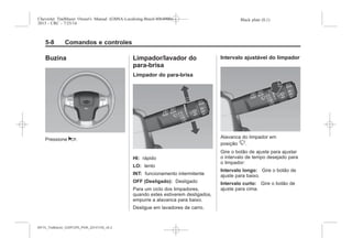 Black plate (8,1)Chevrolet Trailblazer Owner's Manual (GMSA-Localizing-Brazil-8064900) -
2015 - CRC - 7/25/14
5-8 Comandos e controles
Buzina
Pressione a.
Limpador/lavador do
para-brisa
Limpador do para-brisa
HI: rápido
LO: lento
INT: funcionamento intermitente
OFF (Desligado): Desligado
Para um ciclo dos limpadores,
quando estes estiverem desligados,
empurre a alavanca para baixo.
Desligue em lavadores de carro.
Intervalo ajustável do limpador
Alavanca do limpador em
posição 3.
Gire o botão de ajuste para ajustar
o intervalo de tempo desejado para
o limpador:
Intervalo longo: Gire o botão de
ajuste para baixo.
Intervalo curto: Gire o botão de
ajuste para cima.
MY15_Trailblazer_52097295_POR_08112014_v0.1MY15_Trailblazer_52097295_POR_20141105_v0.2
 