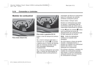 Black plate (14,1)Chevrolet Trailblazer Owner's Manual (GMSA-Localizing-Brazil-8064900) -
2015 - CRC - 7/25/14
5-14 Comandos e controles
Medidor de combustível
Para motor diesel 2.8L
Para motor a gasolina V6 3.6
Exibe o nível do tanque de combus-
tível.
Se o nível no tanque está baixo, o
indicador de controle . se acende,
o alarme soa e o Centro de informa-
ções do motorista também exibe
uma mensagem Reabasteça
imediatamente.
Se o nível de combustível cair ainda
mais, o Centro de Informações do
Motorista exibirá continuamente a
mensagem de Nível do combustível
baixo e o indicador de controle
(símbolo) começará a piscar.
Nunca deixe o tanque vazio.
Devido ao combustível que sobra
no tanque, a quantidade total de
enchimento pode ser menor que a
capacidade especificada do tanque.
A seta q perto do símbolo . indica
que a portinhola do bocal de
abastecimento de combustível está
no lado esquerdo do veículo.
Nota: Antes de reabastecer,
verifique se a ignição está
desligada.
Se você operar a chave de ignição
durante o reabastecimento, o
ponteiro do medidor de combustível
poderá não indicar o nível
adequado de combustível.
Em aclives e declives, o ponteiro do
medidor de combustível poderão
não indicar o nível de combustível
adequado devido aos movimentos
do combustível no tanque.
MY15_Trailblazer_52097295_POR_08112014_v0.1MY15_Trailblazer_52097295_POR_20141105_v0.2
 