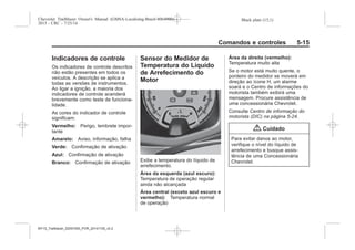 Black plate (15,1)Chevrolet Trailblazer Owner's Manual (GMSA-Localizing-Brazil-8064900) -
2015 - CRC - 7/25/14
Comandos e controles 5-15
Indicadores de controle
Os indicadores de controle descritos
não estão presentes em todos os
veículos. A descrição se aplica a
todas as versões de instrumentos.
Ao ligar a ignição, a maioria dos
indicadores de controle acenderá
brevemente como teste de funciona-
lidade.
As cores do indicador de controle
significam:
Vermelho: Perigo, lembrete impor-
tante
Amarelo: Aviso, informação, falha
Verde: Confirmação de ativação
Azul: Confirmação de ativação
Branco: Confirmação de ativação
Sensor do Medidor de
Temperatura do Líquido
de Arrefecimento do
Motor
Exibe a temperatura do líquido de
arrefecimento.
Área da esquerda (azul escuro):
Temperatura de operação regular
ainda não alcançada
Área central (exceto azul escuro e
vermelho): Temperatura normal
de operação
Área da direita (vermelho):
Temperatura muito alta
Se o motor está muito quente, o
ponteiro do medidor se moverá em
direção ao ícone H, um alarme
soará e o Centro de informações do
motorista também exibirá uma
mensagem. Procure assistência de
uma concessionária Chevrolet.
Consulte Centro de informação do
motorista (DIC) na página 5-24.
{ Cuidado
Para evitar danos ao motor,
verifique o nível do líquido de
arrefecimento e busque assis-
tência de uma Concessionária
Chevrolet.
MY15_Trailblazer_52097295_POR_08112014_v0.1MY15_Trailblazer_52097295_POR_20141105_v0.2
 