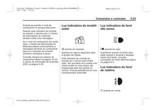 Black plate (23,1)Chevrolet Trailblazer Owner's Manual (GMSA-Localizing-Brazil-8064900) -
2015 - CRC - 7/25/14
Comandos e controles 5-23
Acende-se quando o nível de
combustível no tanque está baixo.
Quando este indicador de controle
se acende, o alarme soa e o Centro
de informações do motorista
também exibe uma mensagem.
Se o nível de combustível cair ainda
mais, o Centro de Informações do
Motorista exibirá continuamente a
mensagem de Nível do combustível
baixo e o indicador de controle
(símbolo) começará a piscar.
Consulte Sangria do sistema de
combustível diesel na página 10-25
e Centro de informação do motorista
(DIC) na página 5-24.
Luz indicadora do imobili-
zador
L acende em amarelo.
Acende por alguns segundos após
a ignição ser ligada.
Este indicador de controle se
acende se o veículo está imobili-
zado. Isto acontece se é usada uma
chave errada ou uma chave não
programada para dar partida no
veículo. Procure assistência de uma
concessionária Chevrolet.
Luz indicadora de farol
alto aceso
$ acende em azul.
Acende-se quando os faróis altos
estão acesos e durante o lampeja-
mento dos faróis, consulte
Comutador de Farol Alto/Farol Baixo
na página 6-2.
Luz indicadora do farol
de neblina
# acende em verde.
MY15_Trailblazer_52097295_POR_08112014_v0.1MY15_Trailblazer_52097295_POR_20141105_v0.2
 