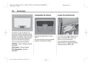 Black plate (6,1)Chevrolet Trailblazer Owner's Manual (GMSA-Localizing-Brazil-8064900) -
2015 - CRC - 7/25/14
6-6 Iluminação
Ao entrar ou sair do veículo, as
luzes de cortesia acendem automa-
ticamente e, após um período curto,
apagam novamente. Elas acendem
por um curto período mesmo se a
chave for removida da ignição.
Uso do interruptor basculante:
PORTAS: Ligar e desligar automa-
ticamente.
ON (Ligado): Sempre ligada.
OFF (Desligado): Sempre
desligada.
Lâmpadas de leitura
Operado pressionando na área
clara.
As luzes de leitura não acenderão
quando uma porta for aberta.
Luzes do porta-luvas
O controle das luzes externas deve
estar na posição ; ou 2 para
ativar a luz do porta-luvas.
A luz do porta-luvas permanece
ligada quando o controle das luzes
externas está em ; ou 2.
MY15_Trailblazer_52097295_POR_08112014_v0.1MY15_Trailblazer_52097295_POR_20141105_v0.2
 