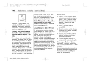 Black plate (10,1)Chevrolet Trailblazer Owner's Manual (GMSA-Localizing-Brazil-8064900) -
2015 - CRC - 7/25/14
7-10 Sistema de conforto e conveniência
Pressione o botão da tela AUX
audio (Áudio AUX) para acessar
quaisquer dispositivos auxiliares
conectados. Consulte Dispositivos
auxiliares na página 7-38.
Limpeza das superfícies de
alto brilho e dos visores de
informações do veículo e do
rádio
Para veículos com superfícies de
alto brilho ou visores, use um pano
de microfibra para limpá-las. Antes
de limpar a superfície com o pano
de microfibra, use uma escova de
cerdas macias para remover a
sujeira que poderia arranhar a
superfície. A seguir, use o pano de
microfibra para limpar suavemente.
Nunca use limpadores de vidros ou
solventes. Periodicamente, lave o
pano de microfibra à mão separada-
mente usando sabão neutro. Não
use alvejante nem amaciante.
Enxágue cuidadosamente e seque
ao ar livre antes do próximo uso.
Nota: Não prenda um dispositivo
com ventosa no visor. Isso
poderá causar danos e não será
coberto pela garantia.
Atualizações de software
O veículo pode requerer atualiza-
ções baixadas do site da GM. Faça
logon no site com um usuário e
senha. Verifique periodicamente no
site quanto a atualizações de
software. Essas atualizações
podem fornecer aprimoramentos de
recursos, novos recursos e suporte
para novos dispositivos. Instruções
detalhadas serão fornecidas no site.
Depois que a atualização for salva
na unidade USB, salve-a no veículo.
A concessionária pode precisar ser
contatada para concluir a atuali-
zação de software.
Para atualizar:
1. coloque o veículo em P (Park,
estacionamento), dê partida no
motor e ligue o rádio. O motor
deve estar em funcionamento
até que a atualização seja
concluída.
2. Insira a unidade USB na
porta USB.
3. Escolha o botão da tela Update
(Atualizar) ou Dismiss (Ignorar)
para prosseguir.
4. O rádio pesquisará a unidade
USB do software e verificará
quanto à atualização.
5. O rádio também mostrará o
progresso de cada atualização.
A mensagem “Software Update
Successful” (Software atualizado
com sucesso) será exibida e o rádio
reiniciará.
Depois da atualização, dispositivos
Bluetooth precisarão ser reempare-
lhados e dispositivos USB preci-
sarão ser reindexados.
MY15_Trailblazer_52097295_POR_08112014_v0.1MY15_Trailblazer_52097295_POR_20141105_v0.2
 