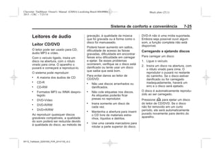 Black plate (25,1)Chevrolet Trailblazer Owner's Manual (GMSA-Localizing-Brazil-8064900) -
2015 - CRC - 7/25/14
Sistema de conforto e conveniência 7-25
Leitores de áudio
Leitor CD/DVD
O leitor pode ser usado para CD,
áudio MP3 e vídeo.
Com o veículo ligado, insira um
disco na abertura, com o rótulo
virado para cima. O aparelho o
puxará e começará a reproduzi-lo.
O sistema pode reproduzir:
. A maioria dos áudios de CD
. CD-R
. CD-RW
. Formatos MP3 ou WMA despro-
tegido
. DVD-Vídeo
. DVD-R/RW
. DVD+R/RW
Ao reproduzir quaisquer discos
graváveis compatíveis, a qualidade
do som poderá ser reduzida devido
à qualidade do disco, ao método de
gravação, à qualidade da música
que foi gravada ou à forma como o
disco foi manuseado.
Poderá haver aumento em saltos,
dificuldade de acesso às faixas
gravadas, dificuldade em encontrar
faixas e/ou dificuldade em carregar
e ejetar. Se esses problemas
ocorrerem, verifique se o disco está
danificado ou tente usar um disco
que saiba que está bom.
Para evitar danos ao leitor de
CD/DVD:
. Não use discos arranhados ou
danificados.
. Não cole etiquetas nos discos.
As etiquetas poderão ficar
presas no reprodutor.
. Insira somente um disco de
cada vez.
. Mantenha a abertura para inserir
o CD livre de materiais estra-
nhos, líquidos e detritos.
. Use uma caneta marcadora para
rotular a parte superior do disco.
DVD-A não é uma mídia suportada.
Embora seja possível ouvir algum
som, a função completa não está
disponível.
Carregando e ejetando discos
Para carregar um disco:
1. Ligue o veículo.
2. Insira um disco na abertura, com
o rótulo virado para cima. O
reprodutor o puxará no restante
do caminho. Se o disco estiver
danificado ou for carregado
inadequadamente, haverá um
erro e o disco será ejetado.
O disco é automaticamente reprodu-
zido ao ser carregado.
Pressione Z para ejetar um disco
do leitor de CD/DVD. Se o disco
não for removido em um curto
período, ele será automaticamente
puxado novamente para dentro do
aparelho.
MY15_Trailblazer_52097295_POR_08112014_v0.1MY15_Trailblazer_52097295_POR_20141105_v0.2
 