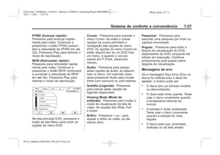 Black plate (27,1)Chevrolet Trailblazer Owner's Manual (GMSA-Localizing-Brazil-8064900) -
2015 - CRC - 7/25/14
Sistema de conforto e conveniência 7-27
FFWD (Avançar rápido):
Pressione para avançar rapida-
mente pelo vídeo. Continuar a
pressionar o botão FFWD aumen-
tará a velocidade de FFWD em até
32x. Pressione Play para retomar o
modo de reprodução.
REW (Retroceder rápido):
Pressione para retroceder rapida-
mente pelo vídeo. Continuar a
pressionar o botão REW continuará
a aumentar a velocidade de REW
em até 32x. Pressione Play para
retomar o modo de reprodução.
Na tela principal DVD, pressione o
botão da tela Menu para exibir as
opções do menu DVD.
Cursor: Pressione para acessar o
menu Cursor. As setas e outras
opções de cursor permitem a
navegação das opções do menu
DVD. As opções do menu Cursor só
estão disponíveis se um DVD tiver
um menu, e quando o veículo
estiver em P (Park, estaciona-
mento).
Áudio: Pressione para passar
pelas opções de áudio, se disponí-
veis no disco. Um exemplo disso
seria pressionar Audio para mudar
entre som surround ou som estéreo.
Subtitle (Legenda): Pressione
para passar pelas opções de
legenda disponíveis.
Viewing Mode (Modo de
exibição): Pressione para mudar o
modo de visualização da tela de
vídeo. As opções são Wide, Full
e Zoom.
Brilho: Pressione + ou - para
ajustar o brilho do vídeo, se ele
estiver ativo.
Pesquisar: Pressione para
executar uma pesquisa por título ou
capítulo enumerado.
Ângulo: Pressione para exibir o
ângulo de visualização do DVD,
dependendo do DVD, enquanto ele
estiver em execução. Continue
pressionando para passar pelos
ângulos de visualização.
Mensagens de erro
Se a mensagem Disc Error (Erro no
disco) for exibida e/ou o disco for
ejetado, o motivo pode ser:
. O disco tem um formato inválido
ou desconhecido.
. O disco está muito quente. Tente
usar o disco novamente quando
a temperatura retornar ao
normal.
. A estrada é muito acidentada.
Tente usar o disco novamente
quando a estrada for mais
regular.
. O disco está sujo, arranhado,
molhado ou do lado errado.
MY15_Trailblazer_52097295_POR_08112014_v0.1MY15_Trailblazer_52097295_POR_20141105_v0.2
 