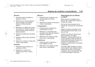 Black plate (37,1)Chevrolet Trailblazer Owner's Manual (GMSA-Localizing-Brazil-8064900) -
2015 - CRC - 7/25/14
Sistema de conforto e conveniência 7-37
Gêneros:
1. Pressione para visualizar os
gêneros no iPod.
2. Selecione um nome de gênero
para visualizar uma lista de
todos os artistas daquele
gênero.
3. Selecione um artista para visua-
lizar álbuns ou Todos os álbuns
para visualizar todos os álbuns
daquele gênero.
4. Selecione Artista para visualizar
álbuns.
5. Selecione Álbum para visualizar
músicas.
6. Selecione a música na lista para
iniciar a reprodução.
Podcasts:
1. Pressione para visualizar os
podcasts no iPod.
2. Selecione o nome de um
podcast para iniciar a repro-
dução.
Músicas:
1. Pressione para visualizar uma
lista de todas as músicas
no iPod.
2. Selecione a música na lista para
iniciar a reprodução.
Compositores:
1. Pressione para visualizar os
compositores no iPod.
2. Selecione o compositor para
visualizar uma lista das músicas
daquele compositor.
3. Selecione uma música na lista
para iniciar a reprodução.
Audiolivros:
1. Pressione para visualizar os
livros digitais no iPod.
2. Selecione o livro digital na lista
para iniciar a reprodução.
Reprodução de um iPhone
ou iPad®
Este recurso é compatível com
iPhone 3G, iPhone 3GS, iPhone 4,
iPhone 4S e iPad.
Se houver música disponível no
iPhone 4S, ela pode ser ouvida pelo
rádio.
Siga as mesmas instruções como
definido anteriormente para o uso
de um iPod.
Quando um iPhone e iPod Touch
está conectado via USB e
Bluetooth, o áudio poderá não ser
ouvido quando a fonte do iPod no
rádio está selecionada. Selecione o
conector de acoplamento no
telefone ou desconecte e reconecte
o dispositivo.
A tomada USB carregará os dispo-
sitivos Apple®
que recebem até um
ampere de corrente. O IPad não
carregará, pois a tomada USB não
fornece amperagem suficiente.
MY15_Trailblazer_52097295_POR_08112014_v0.1MY15_Trailblazer_52097295_POR_20141105_v0.2
 