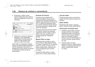 Black plate (40,1)Chevrolet Trailblazer Owner's Manual (GMSA-Localizing-Brazil-8064900) -
2015 - CRC - 7/25/14
7-40 Sistema de conforto e conveniência
2. Pressione o botão da tela
Search (Pesquisa) para exibir a
lista de Categorias de ponto de
interesse.
3. Selecione o ponto de interesse
desejado. Uma Destination
Confirmation (Confirmação de
destino) exibe opções para
salvar ou inserir uma rota.
Nem todas as Categorias listadas
podem ser selecionadas enquanto o
veículo estiver em movimento. A
categoria All POIs (Todos os pontos
de interesse) sempre pode ser
selecionada.
Pesquisa de franquia
Pressione para acessar POI
Franchise Search (Pesquisa de
franquia de POI) para escolher um
método para pesquisar franquias de
POI. O método de pesquisa pode
ser restrito inserindo formas especí-
ficas para pesquisar categorias de
ponto de interesse.
Pesquisar franquias de POI exibirá
os mesmos menus de pesquisar
categorias de POI. Siga as instru-
ções, como dito anteriormente,
quando pesquisar categorias
de POI.
Mostrar POIs no mapa
Pressione para acessar o menu
Show POIs on Map (Mostrar POIs
no mapa). Pressione On ou Off para
exibir os ícones no mapa. Se On
estiver selecionado, pressione os
ícones desejados para mostrar
no mapa.
Pressionar NAV exibirá o mapa
junto com is ícones selecionados.
Lista de saídas
Pressione para exibir uma lista de
saídas de POI enquanto estiver em
trânsito.
BACK TRACK
Pressione para iniciar o recurso
BACK TRACK (FAIXA ANTERIOR).
Informações da posição atual
1. Pressione para exibir uma tela
dividida exibindo informações
detalhadas sobre a posição do
veículo. Esse recurso também
pode ser acessado pressio-
nando a guia de informações do
veículo na parte central inferior
do visor.
2. Quando estiver na rota,
pressione Save to Address Book
(Salvar na agenda) para salvar o
destino selecionado exibido
no mapa.
MY15_Trailblazer_52097295_POR_08112014_v0.1MY15_Trailblazer_52097295_POR_20141105_v0.2
 