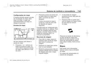Black plate (41,1)Chevrolet Trailblazer Owner's Manual (GMSA-Localizing-Brazil-8064900) -
2015 - CRC - 7/25/14
Sistema de conforto e conveniência 7-41
Configurações do mapa
O sistema permite ajustar a escala
de visualização do mapa. Além
disso, ao dirigir, o mapa rola
automaticamente com base na
direção do percurso.
Escalas do mapa
Há dois métodos para alterar a
escala do mapa:
. Pressione + ou − próximo ao
botão de escala do mapa, no
canto inferior esquerdo da tela
de mapa, para alternar o nível
de zoom.
. Pressione a barra de escala real
na parte inferior do mapa para
obter o aumento de zoom
desejado.
A barra de escala do mapa é
oculta se o nível de zoom não
for alterado em alguns
segundos.
A escala pode ser configurada para
unidades métricas ou inglesas. Para
alterar de unidades métricas para
inglesas, consulte "Centro de infor-
mação do motorista (DIC)" no
manual do proprietário.
Recursos de rolagem
. Para rolar no mapa, toque em
qualquer lugar na tela do mapa
para exibir o símbolo de
rolagem.
. Pressione no mapa para centra-
lizar no local desejado.
. Mantenha pressionada a tela em
qualquer direção fora do símbolo
de rolagem para rolar o mapa
naquela direção.
. A velocidade de rolagem
aumenta ao tocar mais perto da
beira da tela.
. Pressione NAV no painel para
sair da rolagem do mapa e voltar
ao local atual do veículo
no mapa.
Pressione as teclas de alternância
no topo da tela do mapa para
alternar da barra superior normal
(barra de informações de áudio)
para a Back (Voltar), Home (início)
e FAV.
Mapas
Esta seção inclui informações
básicas sobre o banco de dados
do mapa.
Os mapas são armazenados no
sistema de navegação.
MY15_Trailblazer_52097295_POR_08112014_v0.1MY15_Trailblazer_52097295_POR_20141105_v0.2
 